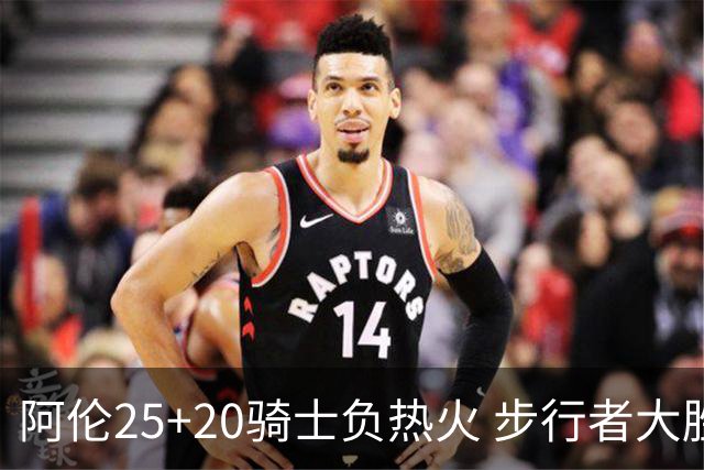 阿伦25+20骑士负热火 步行者大胜送活塞4连败